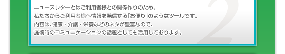 ニュースレターとはご利用者様との関係づくりのため、私たちからご利用者様へ情報を発信する「お便り」のようなツールです。定期的にご利用者さまに届けることで、接触頻度を向上し、ご利用者様との信頼関係を築いていきます。