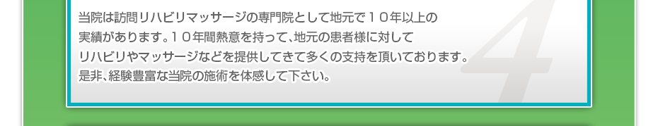 当院は訪問リハビリマッサージの専門院として地元で１０年以上の実績があります。１０年間熱意を持って、地元の患者様に対してリハビリやマッサージなどを提供してきて多くの支持を頂いております。是非、経験豊富な当院の施術を体感して下さい。