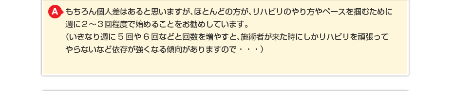 もちろん個人差はあると思いますが、ほとんどの方が、リハビリのやり方やペースを掴むために週に２〜３回程度で始めることをお勧めしています。（いきなり週に5回や6回などと回数を増やすと、施術者が来た時にしかリハビリを頑張ってやらないなど依存が強くなる傾向がありますので・・・）