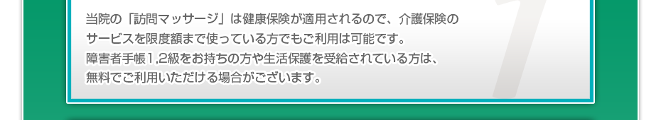 当院の「訪問マッサージ」は健康保険が適用されるので、介護保険のサービスを限度額まで使っている⽅でも、ご利⽤は可能です。障害者手帳1,2級をお持ちの方や生活保護を受給されている方は、無料でご利用いただける場合がございます。